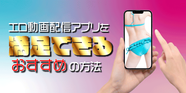 エロ動画配信アプリは満足できるおすすめの方法